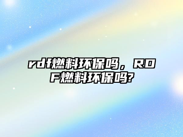 rdf燃料環(huán)保嗎，RDF燃料環(huán)保嗎?