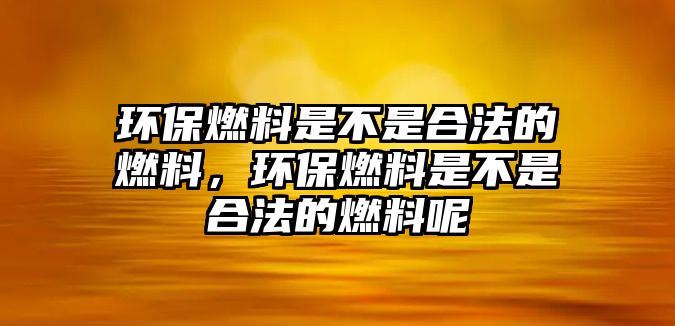 環(huán)保燃料是不是合法的燃料，環(huán)保燃料是不是合法的燃料呢