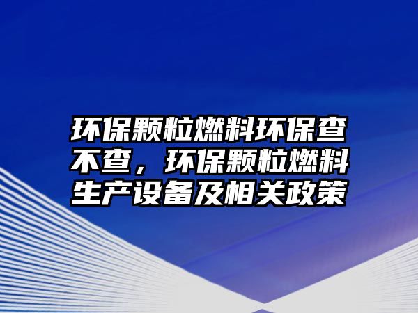 環(huán)保顆粒燃料環(huán)保查不查，環(huán)保顆粒燃料生產(chǎn)設(shè)備及相關(guān)政策