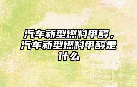 汽車新型燃料甲醇，汽車新型燃料甲醇是什么