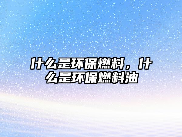什么是環(huán)保燃料，什么是環(huán)保燃料油