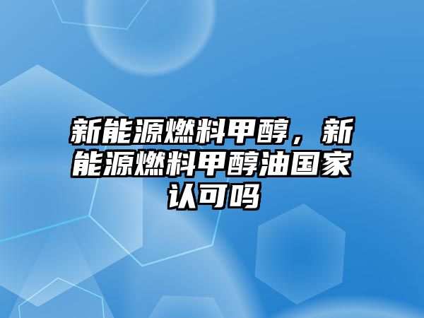 新能源燃料甲醇，新能源燃料甲醇油國家認(rèn)可嗎