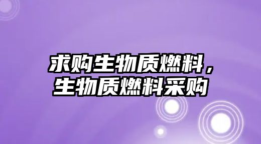 求購生物質(zhì)燃料，生物質(zhì)燃料采購