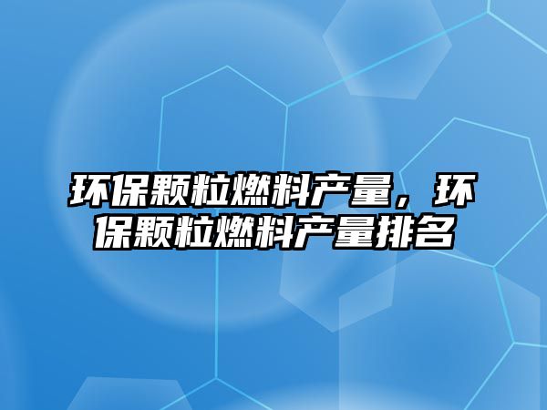 環(huán)保顆粒燃料產(chǎn)量，環(huán)保顆粒燃料產(chǎn)量排名