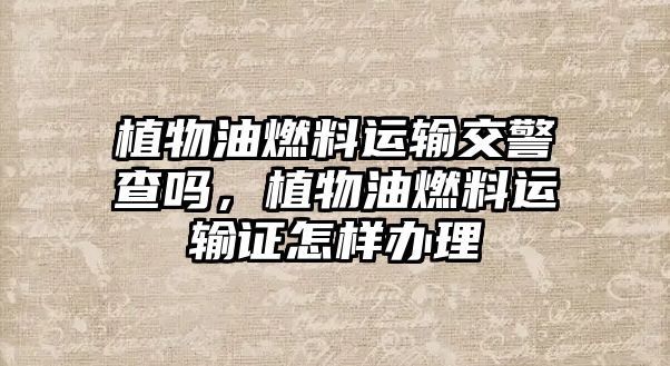 植物油燃料運輸交警查嗎，植物油燃料運輸證怎樣辦理