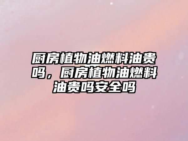 廚房植物油燃料油貴嗎，廚房植物油燃料油貴嗎安全嗎