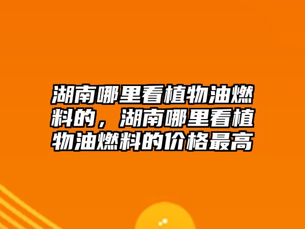 湖南哪里看植物油燃料的，湖南哪里看植物油燃料的價(jià)格最高