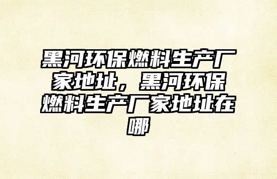 黑河環(huán)保燃料生產(chǎn)廠家地址，黑河環(huán)保燃料生產(chǎn)廠家地址在哪