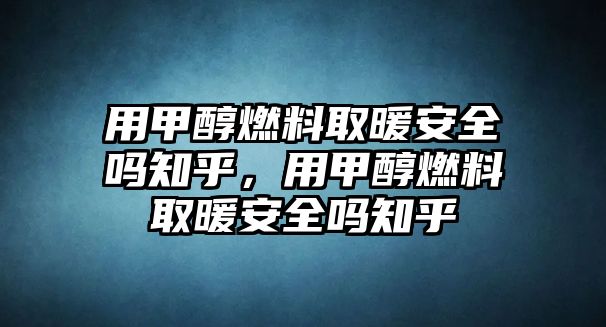 用甲醇燃料取暖安全嗎知乎，用甲醇燃料取暖安全嗎知乎