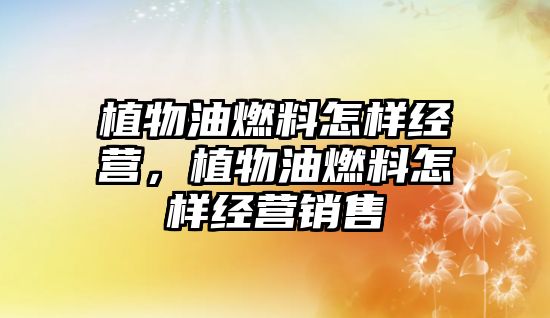 植物油燃料怎樣經(jīng)營(yíng)，植物油燃料怎樣經(jīng)營(yíng)銷售