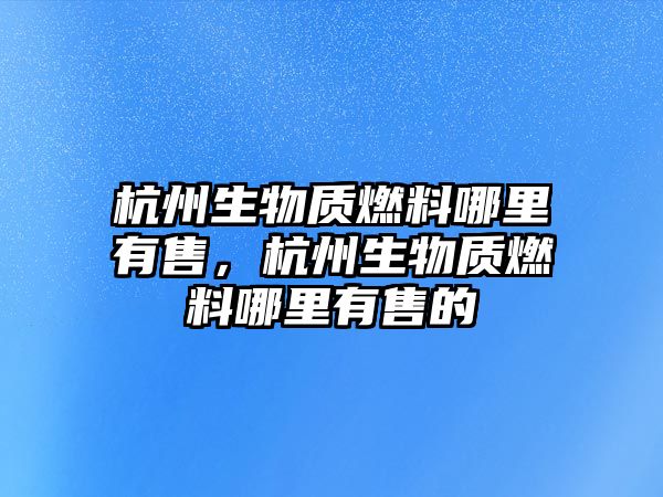 杭州生物質(zhì)燃料哪里有售，杭州生物質(zhì)燃料哪里有售的