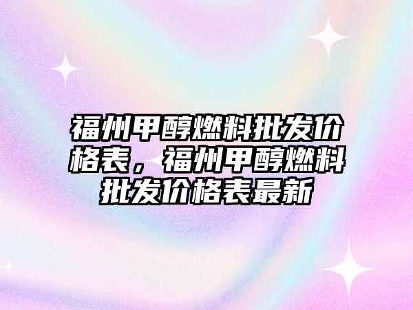 福州甲醇燃料批發(fā)價格表，福州甲醇燃料批發(fā)價格表最新
