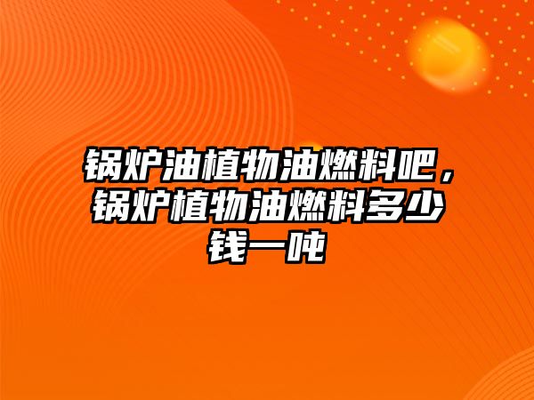 鍋爐油植物油燃料吧，鍋爐植物油燃料多少錢一噸