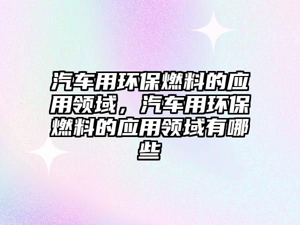 汽車用環(huán)保燃料的應(yīng)用領(lǐng)域，汽車用環(huán)保燃料的應(yīng)用領(lǐng)域有哪些