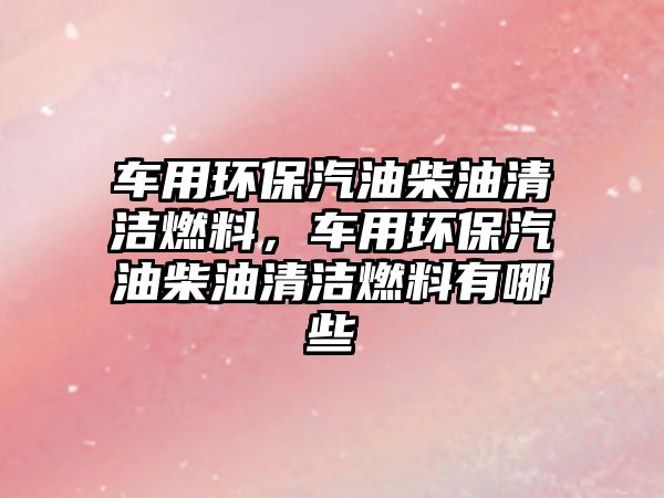 車用環(huán)保汽油柴油清潔燃料，車用環(huán)保汽油柴油清潔燃料有哪些
