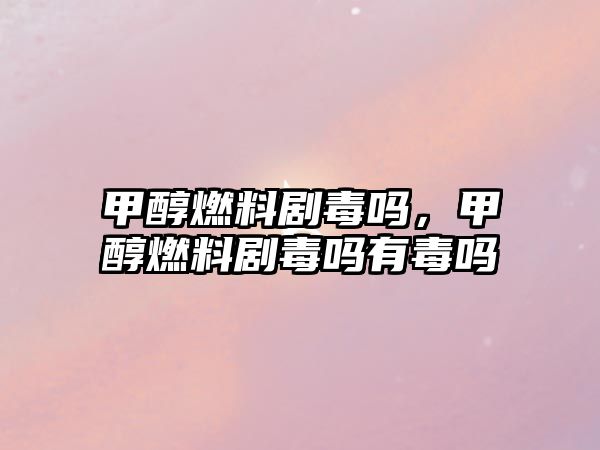 甲醇燃料劇毒嗎，甲醇燃料劇毒嗎有毒嗎