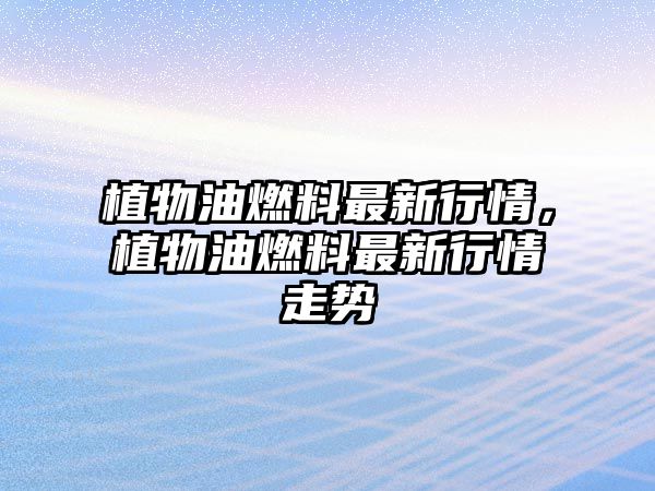 植物油燃料最新行情，植物油燃料最新行情走勢(shì)