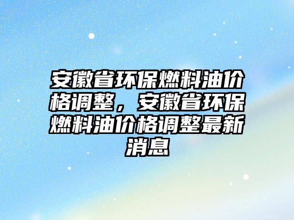 安徽省環(huán)保燃料油價格調(diào)整，安徽省環(huán)保燃料油價格調(diào)整最新消息