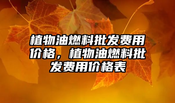 植物油燃料批發(fā)費(fèi)用價(jià)格，植物油燃料批發(fā)費(fèi)用價(jià)格表