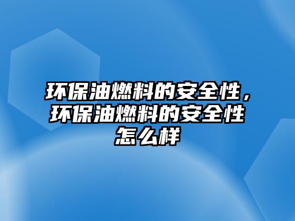 環(huán)保油燃料的安全性，環(huán)保油燃料的安全性怎么樣
