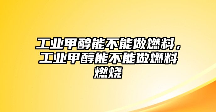 工業(yè)甲醇能不能做燃料，工業(yè)甲醇能不能做燃料燃燒