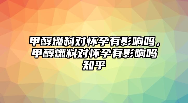 甲醇燃料對(duì)懷孕有影響嗎，甲醇燃料對(duì)懷孕有影響嗎知乎