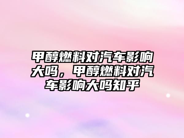 甲醇燃料對汽車影響大嗎，甲醇燃料對汽車影響大嗎知乎