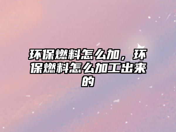 環(huán)保燃料怎么加，環(huán)保燃料怎么加工出來的
