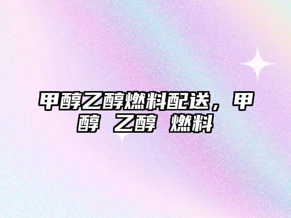 甲醇乙醇燃料配送，甲醇 乙醇 燃料