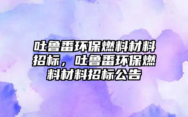 吐魯番環(huán)保燃料材料招標(biāo)，吐魯番環(huán)保燃料材料招標(biāo)公告
