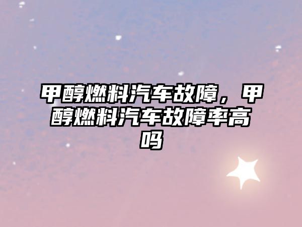 甲醇燃料汽車(chē)故障，甲醇燃料汽車(chē)故障率高嗎