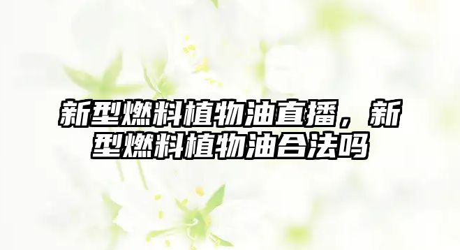 新型燃料植物油直播，新型燃料植物油合法嗎
