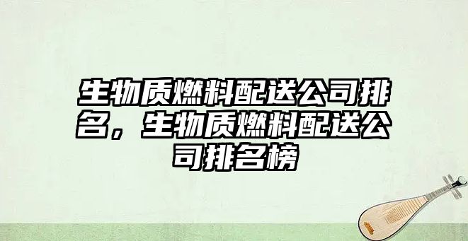 生物質(zhì)燃料配送公司排名，生物質(zhì)燃料配送公司排名榜