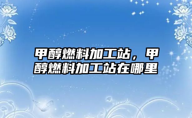 甲醇燃料加工站，甲醇燃料加工站在哪里