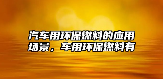 汽車用環(huán)保燃料的應(yīng)用場景，車用環(huán)保燃料有