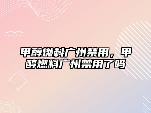 甲醇燃料廣州禁用，甲醇燃料廣州禁用了嗎