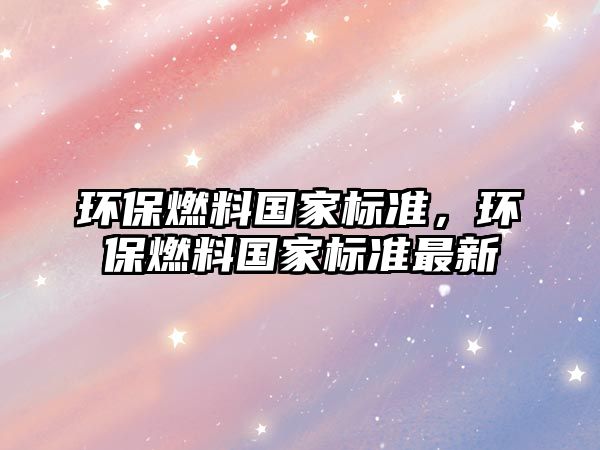 環(huán)保燃料國家標(biāo)準(zhǔn)，環(huán)保燃料國家標(biāo)準(zhǔn)最新