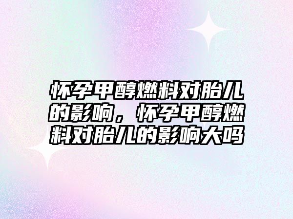 懷孕甲醇燃料對胎兒的影響，懷孕甲醇燃料對胎兒的影響大嗎