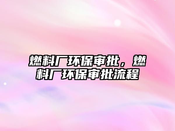 燃料廠環(huán)保審批，燃料廠環(huán)保審批流程