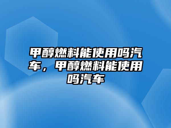甲醇燃料能使用嗎汽車，甲醇燃料能使用嗎汽車