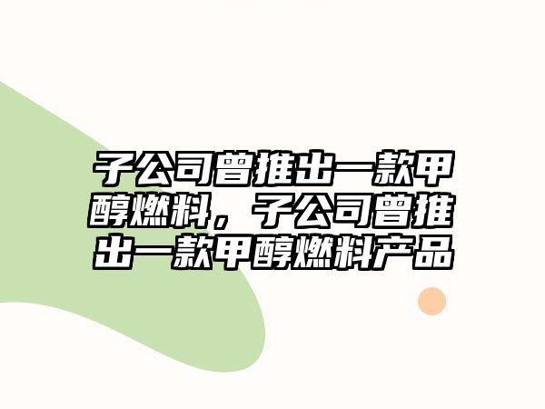 子公司曾推出一款甲醇燃料，子公司曾推出一款甲醇燃料產(chǎn)品