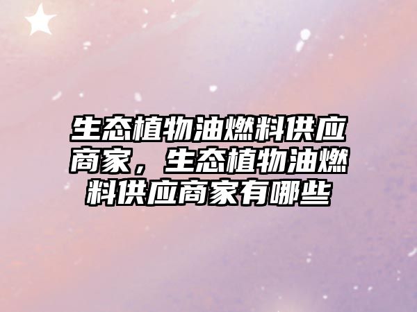生態(tài)植物油燃料供應(yīng)商家，生態(tài)植物油燃料供應(yīng)商家有哪些