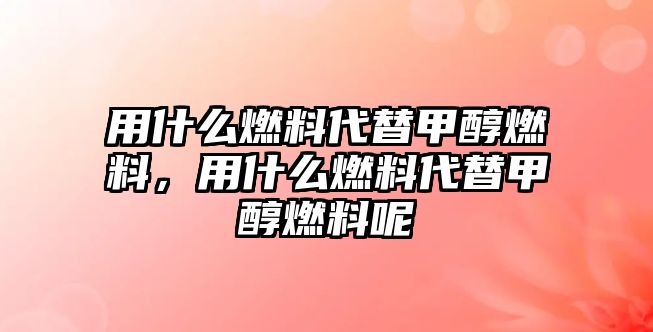 用什么燃料代替甲醇燃料，用什么燃料代替甲醇燃料呢