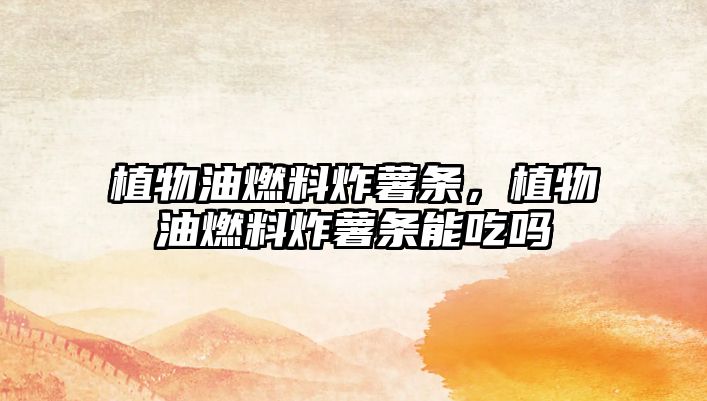 植物油燃料炸薯條，植物油燃料炸薯條能吃嗎