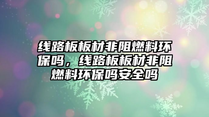 線路板板材非阻燃料環(huán)保嗎，線路板板材非阻燃料環(huán)保嗎安全嗎