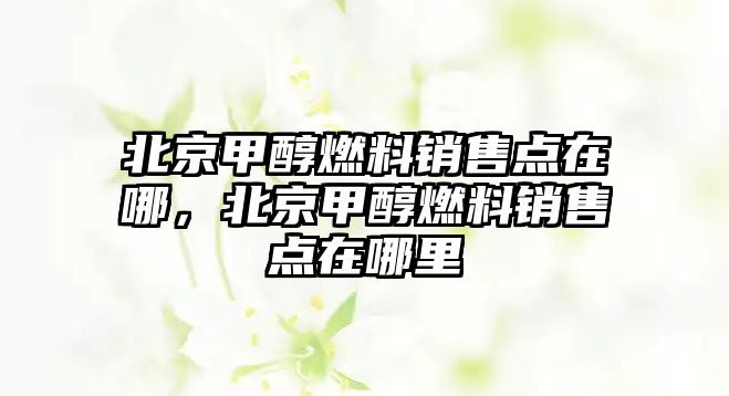北京甲醇燃料銷售點(diǎn)在哪，北京甲醇燃料銷售點(diǎn)在哪里