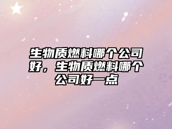 生物質(zhì)燃料哪個(gè)公司好，生物質(zhì)燃料哪個(gè)公司好一點(diǎn)
