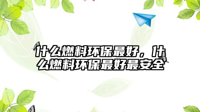 什么燃料環(huán)保最好，什么燃料環(huán)保最好最安全