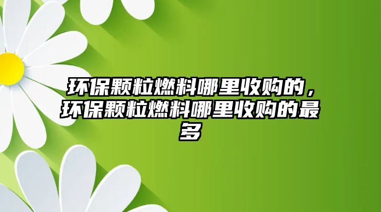 環(huán)保顆粒燃料哪里收購的，環(huán)保顆粒燃料哪里收購的最多