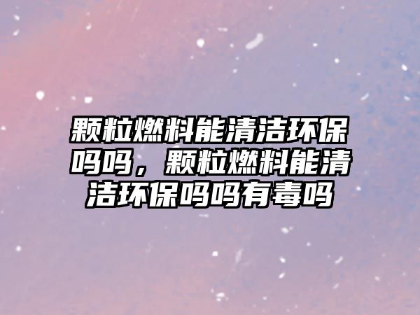 顆粒燃料能清潔環(huán)保嗎嗎，顆粒燃料能清潔環(huán)保嗎嗎有毒嗎